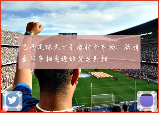 巴西足球天才引爆转会市场:欧洲豪门争相竞逐的背后真相
