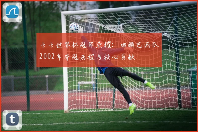 卡卡世界杯冠军荣耀：回顾巴西队2002年夺冠历程与核心贡献