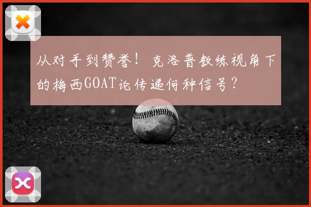 从对手到赞誉！克洛普教练视角下的梅西GOAT论传递何种信号？