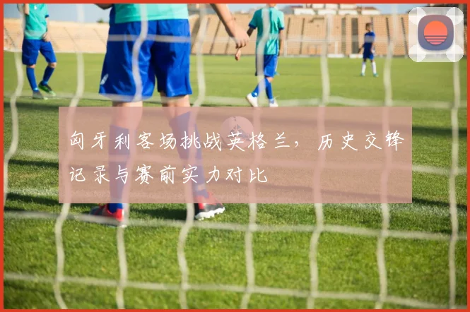 匈牙利客场挑战英格兰,历史交锋记录与赛前实力对比