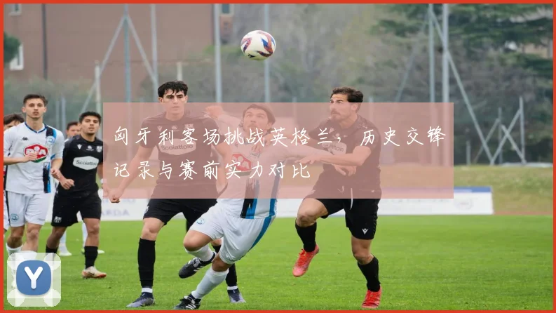 匈牙利客场挑战英格兰，历史交锋记录与赛前实力对比