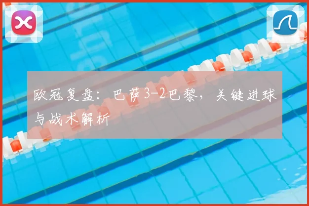 欧冠复盘:巴萨3-2巴黎,关键进球与战术解析