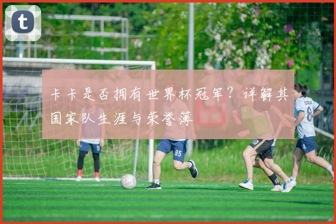 卡卡是否拥有世界杯冠军？详解其国家队生涯与荣誉簿