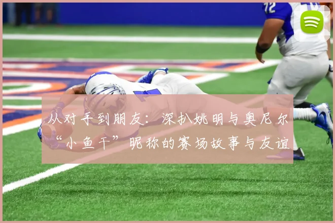 从对手到朋友：深扒姚明与奥尼尔“小鱼干”昵称的赛场故事与友谊