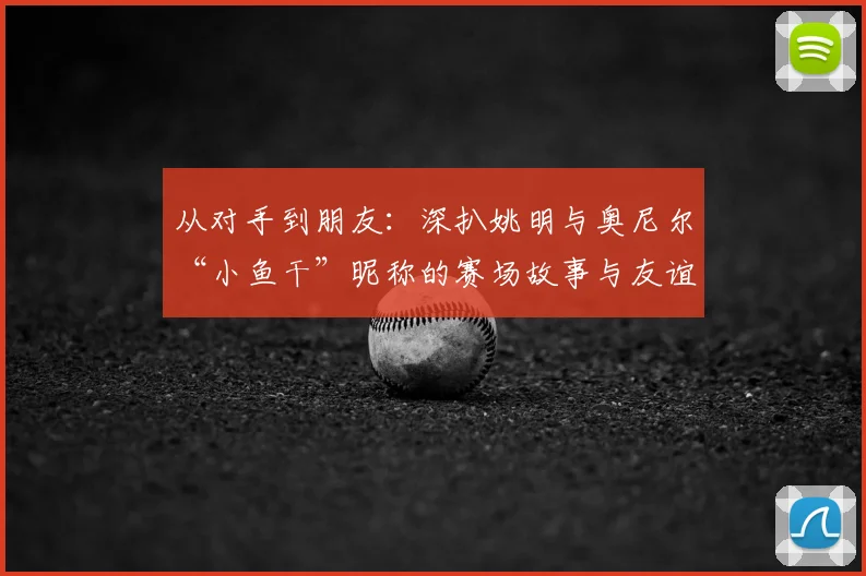 从对手到朋友：深扒姚明与奥尼尔“小鱼干”昵称的赛场故事与友谊